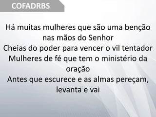 COFADRBS
Há muitas mulheres que são uma benção
nas mãos do Senhor
Cheias do poder para vencer o vil tentador
Mulheres de fé que tem o ministério da
oração
Antes que escurece e as almas pereçam,
levanta e vai
 