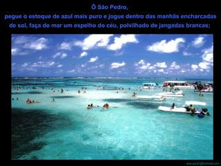 Ô São Pedro,  pegue o estoque de azul mais puro e jogue dentro das manhãs encharcadas de sol, faça do mar um espelho do céu, polvilhado de jangadas brancas;   