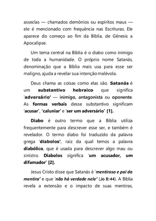 asseclas — chamados demônios ou espíritos maus —
ele é mencionado com frequência nas Escrituras. Ele
aparece do começo ao fim da Bíblia, de Gênesis a
Apocalipse.
Um tema central na Bíblia é o diabo como inimigo
de toda a humanidade. O próprio nome Satanás,
denominação que a Bíblia mais usa para esse ser
maligno, ajuda a revelar sua intenção malévola.
Deus chama as coisas como elas são. Satanás é
um substantivo hebraico que significa
‘adversário’ — inimigo, antagonista ou oponente.
As formas verbais desse substantivo significam
‘acusar’, ‘caluniar’ e ‘ser um adversário’ [1].
Diabo é outro termo que a Bíblia utiliza
frequentemente para descrever esse ser, e também é
revelador. O termo diabo foi traduzido da palavra
grega ‘diabolos’, raiz da qual temos a palavra
diabólico, que é usada para descrever algo mau ou
sinistro. Diabolos significa ‘um acusador, um
difamador’ [2].
Jesus Cristo disse que Satanás é ‘mentiroso e pai da
mentira’ e que ‘não há verdade nele’ (Jo 8:44). A Bíblia
revela a extensão e o impacto de suas mentiras,
 