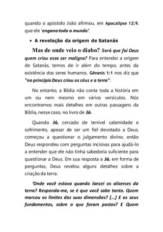 quando o apóstolo João afirmou, em Apocalipse 12:9,
que ele ‘enganatodo o mundo’.
 A revelação da origem de Satanás
Mas de onde veio o diabo? Será que foi Deus
quem criou esse ser maligno? Para entender a origem
de Satanás, temos de ir além do tempo, antes da
existência dos seres humanos. Gênesis 1:1 nos diz que
"no princípio Deus criou os céus e a terra".
No entanto, a Bíblia não conta toda a história em
um ou nem mesmo em vários versículos. Nós
encontramos mais detalhes em outras passagens da
Bíblia, nesse caso, no livro de Jó.
Quando Jó, cercado de terrível calamidade e
sofrimento, apesar de ser um fiel devotado a Deus,
começou a questionar o julgamento divino, então
Deus respondeu com perguntas incisivas para ajudá-lo
a entender que ele não tinha sabedoria suficiente para
questionar a Deus. Em sua resposta a Jó, em forma de
perguntas, Deus revelou alguns detalhes sobre a
criação da terra.
‘Onde você estava quando lancei os alicerces da
terra? Responda-me, se é que você sabe tanto. Quem
marcou os limites das suas dimensões? [...] E os seus
fundamentos, sobre o que foram postos? E Quem
 