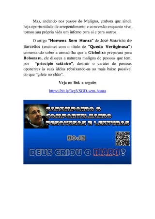 Mas, andando nos passos do Maligno, embora que ainda
haja oportunidade de arrependimento e conversão enquanto vivo,
tornou sua própria vida um inferno para si e para outros.
O artigo “Homens Sem Honra” de José Maurício de
Barcellos (encimei com o título de “Queda Vertiginosa”)
comentando sobre a armadilha que a Globolixo preparara para
Bolsonaro, ele disseca a natureza maligna de pessoas que tem,
por “princípio satânico”, destruir o caráter de pessoas
oponentes às suas idéias rebaixando-as ao mais baixo possível
do que “gilete no chão”.
Veja no link a seguir:
https://bit.ly/3cyVSGD-sem-honra
 