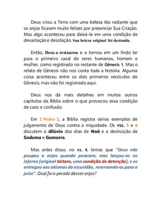 Deus criou a Terra com uma beleza tão radiante que
os anjos ficaram muito felizes por presenciar Sua Criação.
Mas algo aconteceu para deixá-la em uma condição de
devastação e desolação. Sua beleza original foi destruída.
Então, Deus a restaurou e a tornou em um lindo lar
para o primeiro casal de seres humanos, homem e
mulher, como registrado no restante de Gênesis 1. Mas o
relato de Gênesis não nos conta toda a história. Alguma
coisa aconteceu entre os dois primeiros versículos de
Gênesis, mas não foi registrado aqui.
Deus nos dá mais detalhes em muitos outros
capítulos da Bíblia sobre o que provocou essa condição
de caos e confusão.
Em 2 Pedro 2, a Bíblia registra vários exemplos de
julgamento de Deus contra a iniquidade. Os vss. 5 e 6
discutem o dilúvio dos dias de Noé e a destruição de
Sodoma e Gomorra.
Mas antes disso, no vs. 4, lemos que "Deus não
poupou a anjos quando pecaram, mas lançou-os no
inferno [original tártaro, uma condição de detenção], e os
entregou aos abismos da escuridão, reservando-os para o
juízo". Qual foi o pecado desses anjos?
 