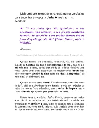 Mais uma vez, temos de olhar para outros versículos
para encontrar a resposta. Judas 6 nos traz mais
detalhes:
 "E aos anjos que não guardaram o seu
principado, mas deixaram a sua própria habitação,
reservou na escuridão e em prisões eternas até ao
juízo daquele grande dia" [Trono Branco, após o
Milênio].
(Continua...)
(https://portugues.ucg.org/a-boa-nova/um-espirito-maligno-no-mundo-de-onde-ele-veio)
Quando falamos em demônios, satanismo, mal, etc., estamos
falando de Satanás que não é personificação do mal, mas ele é o
próprio mal atuante, termo que desde as últimas eleições vem
sendo usado com mais frequência na diferenciação dicotômica
(dicotomica) (= divisão de uma coisa em duas, antagônicas) de
bem e mal ou de bem ou mal.
Quando se usa termo “mal” filosoficamente, sem “dar nome
ao boi”, bíblica e objetivamente é Satanás e todo seu exército de
anjos das trevas. Vale relembrar, que o único Todo-poderoso é
Deus. Satanás age apenas por permissão de Deus.
Recentemente, o médico Pedro Possas, escreveu um artigo
onde ele deixa transparecer esta índole do mal especialmente
provinda do marxismo que, todos os ditames para a instituição
do comunismo, o regime do inferno, cuja tragédia corre-se o risco
de implantá-lo de modo definitivo nos Brasil, que ainda é a última
 