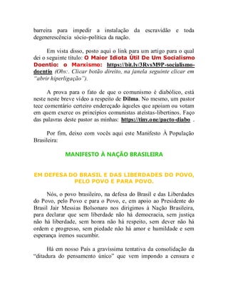 barreira para impedir a instalação da escravidão e toda
degenerescência sócio-política da nação.
Em vista disso, posto aqui o link para um artigo para o qual
dei o seguinte título: O Maior Idiota Útil De Um Socialismo
Doentio: o Marxismo: https://bit.ly/3RvsM9P-socialismo-
doentio (Obs:. Clicar botão direito, na janela seguinte clicar em
“abrir hiperligação”).
A prova para o fato de que o comunismo é diabólico, está
neste neste breve vídeo a respeito de Dilma. No mesmo, um pastor
tece comentário certeiro endereçado àqueles que apoiam ou votam
em quem exerce os princípios comunistas ateístas-libertinos. Faço
das palavras deste pastor as minhas: https://tiny.one/pacto-diabo .
Por fim, deixo com vocês aqui este Manifesto À População
Brasileira:
MANIFESTO À NAÇÃO BRASILEIRA
EM DEFESA DO BRASIL E DAS LIBERDADES DO POVO,
PELO POVO E PARA POVO.
Nós, o povo brasileiro, na defesa do Brasil e das Liberdades
do Povo, pelo Povo e para o Povo, e, em apoio ao Presidente do
Brasil Jair Messias Bolsonaro nos dirigimos à Nação Brasileira,
para declarar que sem liberdade não há democracia, sem justiça
não há liberdade, sem honra não há respeito, sem dever não há
ordem e progresso, sem piedade não há amor e humildade e sem
esperança iremos sucumbir.
Há em nosso País a gravíssima tentativa da consolidação da
“ditadura do pensamento único” que vem impondo a censura e
 