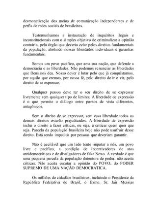 desmonetização dos meios de comunicação independentes e de
perfis de redes sociais de brasileiros.
Testemunhamos a instauração de inquéritos ilegais e
inconstitucionais com o simples objetivo de criminalizar a opinião
contrária, pelo órgão que deveria zelar pelos direitos fundamentais
da população, abolindo nossas liberdades individuais e garantias
fundamentais.
Somos um povo pacífico, que ama sua nação, que defende a
democracia e as liberdades. Não podemos renunciar as liberdades
que Deus nos deu. Nosso dever é lutar pelo que já conquistamos,
por aquilo que cremos, por nossa fé, pelo direito de ir e vir, pelo
direito de se expressar.
Qualquer pessoa deve ter o seu direito de se expressar
livremente sem qualquer tipo de limites. A liberdade de expressão
é o que permite o diálogo entre pontos de vista diferentes,
antagônicos.
Sem o direito de se expressar, sem essa liberdade todos os
demais direitos estarão prejudicados. A liberdade de expressão
inclui o direito a fazer críticas, ou seja, a criticar quem quer que
seja. Parcela da população brasileira hoje não pode usufruir desse
direito. Está sendo impedida por pessoas que deveriam garantir.
Não é aceitável que um lado tente imputar a nós, um povo
livre e pacífico, a condição de incentivadores de atos
antidemocráticos e de divulgadores de fake News. A verdade é que
uma pequena parcela da população detentora de poder, não aceita
críticas. Não aceita escutar a opinião do POVO, do PODER
SUPREMO DE UMA NAÇÃO DEMOCRÁTICA.
Os milhões de cidadãos brasileiros, incluindo o Presidente da
República Federativa do Brasil, o Exmo. Sr. Jair Messias
 