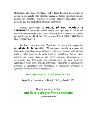 Bolsonaro em suas liberdades individuais buscam posicionar-se
perante a sociedade com opiniões acerca de temas importantes para
nação, no entanto, estamos sofrendo ataques infundados por
pessoas que não respeitam opiniões diferentes.
Nossas convicções de DEUS, PÁTRIA, FAMÍLIA E
LIBERDADE em nada ofende quem quer que seja e tampouco
ameaça a democracia como tanto repetem. Precisamos estar unidos
para defender as LIBERDADES, porque SEM LIBERDADE NÃO
HÁ DEMOCRACIA.
Por fim, concluímos este Manifesto com a seguinte expressão
de Alexis de Tocqueville: “Democracia amplia a esfera da
liberdade individual, o socialismo a restringe. Democracia atribui
todo o valor possível de cada homem; socialismo faz de cada
homem um mero agente, um mero número. Democracia e
socialismo não têm nada em comum além de uma palavra:
igualdade. Com uma grande diferença: enquanto a democracia
procura a igualdade na liberdade, o socialismo procura a
igualdade no controle e na servidão”.
Deus seja Louvado. Brasil acima de Tudo.
República Federativa do Brasil, 28 de julho de 2022.
Desejo que todos tenham
um livre e alegre fim de semana
juntos aos seus!
 
