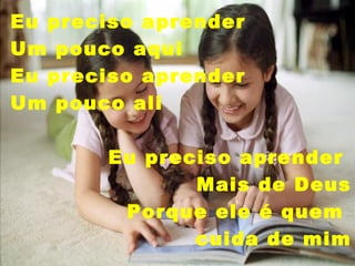 Eu preciso aprender  Um pouco aqui Eu preciso aprender Um pouco ali Eu preciso aprender  Mais de Deus Porque ele é quem  cuida de   mim 