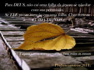 Para DEUS, não cai uma folha da árvore se não for com sua permissão. Se ELE presta atenção em uma folha. Com certeza: CUIDA DE NÓS. .  E agora juntos, entregamos nas Tuas mãos as nossas vidas. Profuncionário/2011 . 