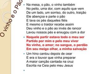  Na mesa, o pão, o vinho também
No peito, uma dor, com aquilo que vem
De um lado, um sorriso, do outro, traição
Ele abençoa e parte o pão
E lava os pés daqueles fiéis
E mesmo o traidor recebe assim
Deu vinho e o pão ao invés de rancor
Lavou nossos pés e enxugou com a dor
 Naquele partir estava todo o meu ser
Partido por mim e pelo meu viver
No vinho, o amor; no sangue, o perdão
Em seu meigo olhar, a minha salvação
 Um hino cantou depois de cear
E era o louvor que vinha preparar
A maior canção cantada na cruz
Escrita na Ceia pelo meu Jesus

 
