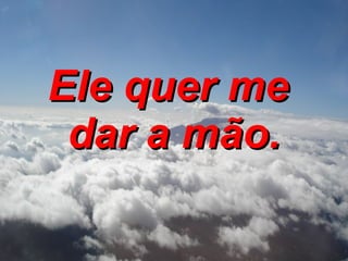 Ele quer me  dar a mão. 