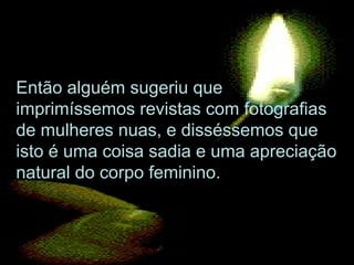Então alguém sugeriu que
imprimíssemos revistas com fotografias
de mulheres nuas, e disséssemos que
isto é uma coisa sadia e uma apreciação
natural do corpo feminino.
 