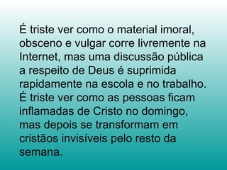 É triste ver como o material imoral,
obsceno e vulgar corre livremente na
Internet, mas uma discussão pública
a respeito de Deus é suprimida
rapidamente na escola e no trabalho.
É triste ver como as pessoas ficam
inflamadas de Cristo no domingo,
mas depois se transformam em
cristãos invisíveis pelo resto da
semana.
 