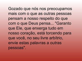 Gozado que nós nos preocupamos
mais com o que as outras pessoas
pensam a nosso respeito do que
com o que Deus pensa... "Garanto
que Ele, que enxerga tudo em
nosso coração, está torcendo para
que você, no seu livre arbítrio,
envie estas palavras a outras
pessoas".
 