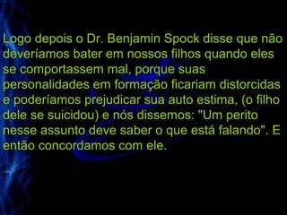 Logo depois o Dr. Benjamin Spock disse que não
deveríamos bater em nossos filhos quando eles
se comportassem mal, porque suas
personalidades em formação ficariam distorcidas
e poderíamos prejudicar sua auto estima, (o filho
dele se suicidou) e nós dissemos: "Um perito
nesse assunto deve saber o que está falando". E
então concordamos com ele.
 