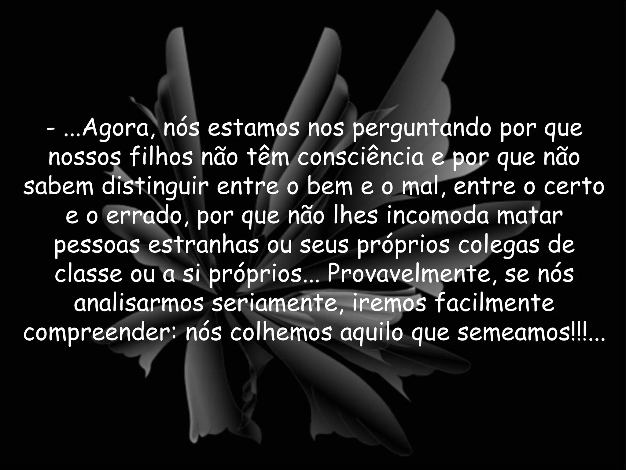 - ...Agora, nós estamos nos perguntando por que nossos filhos não têm consciência e por que não sabem distinguir entre o bem e o mal, entre o certo e o errado, por que não lhes incomoda matar pessoas estranhas ou seus próprios colegas de classe ou a si próprios... Provavelmente, se nós analisarmos seriamente, iremos facilmente compreender: nós colhemos aquilo que semeamos!!!...  
