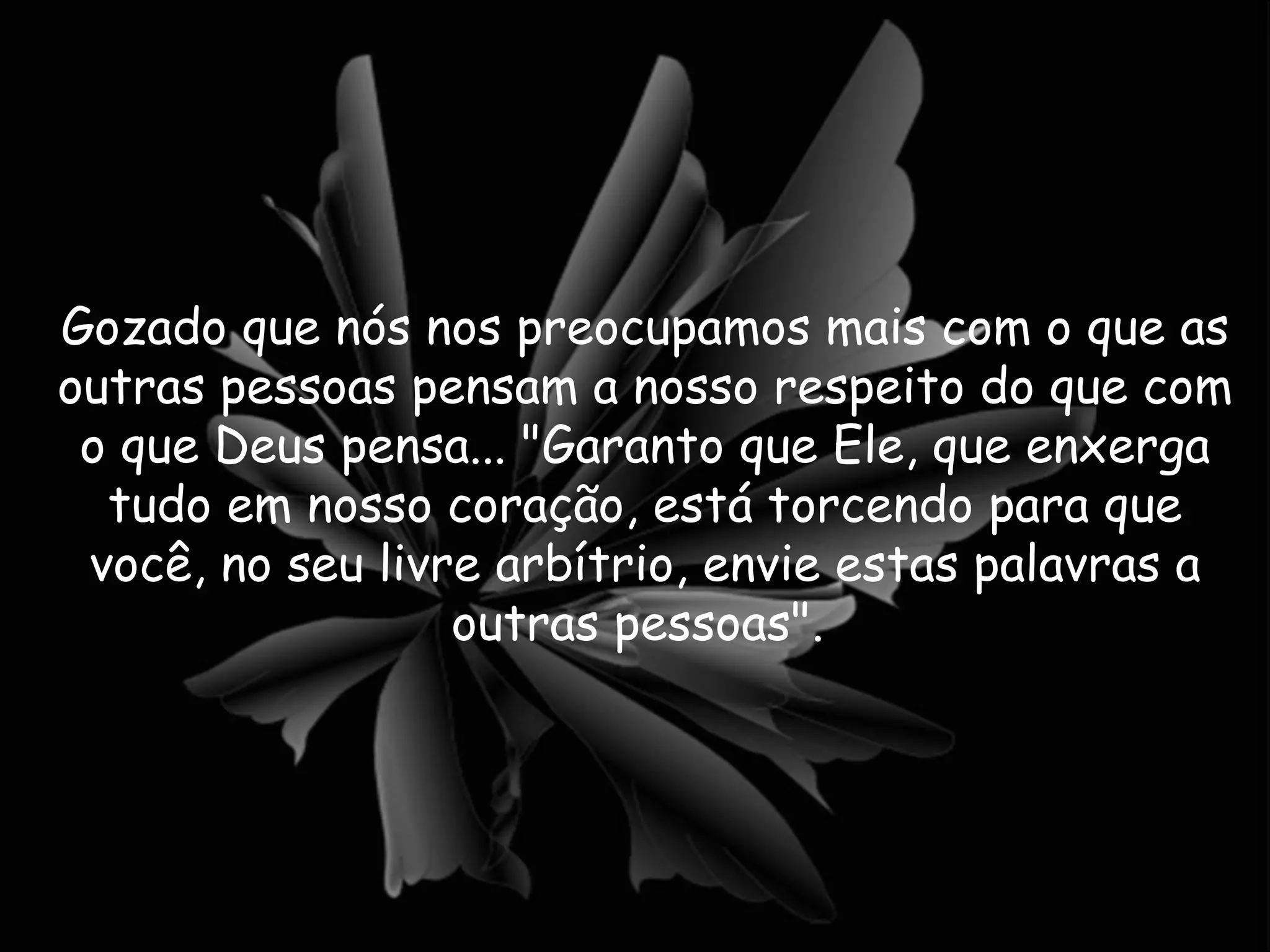 Gozado que nós nos preocupamos mais com o que as outras pessoas pensam a nosso respeito do que com o que Deus pensa... "Garanto que Ele, que enxerga tudo em nosso coração, está torcendo para que você, no seu livre arbítrio, envie estas palavras a outras pessoas".  