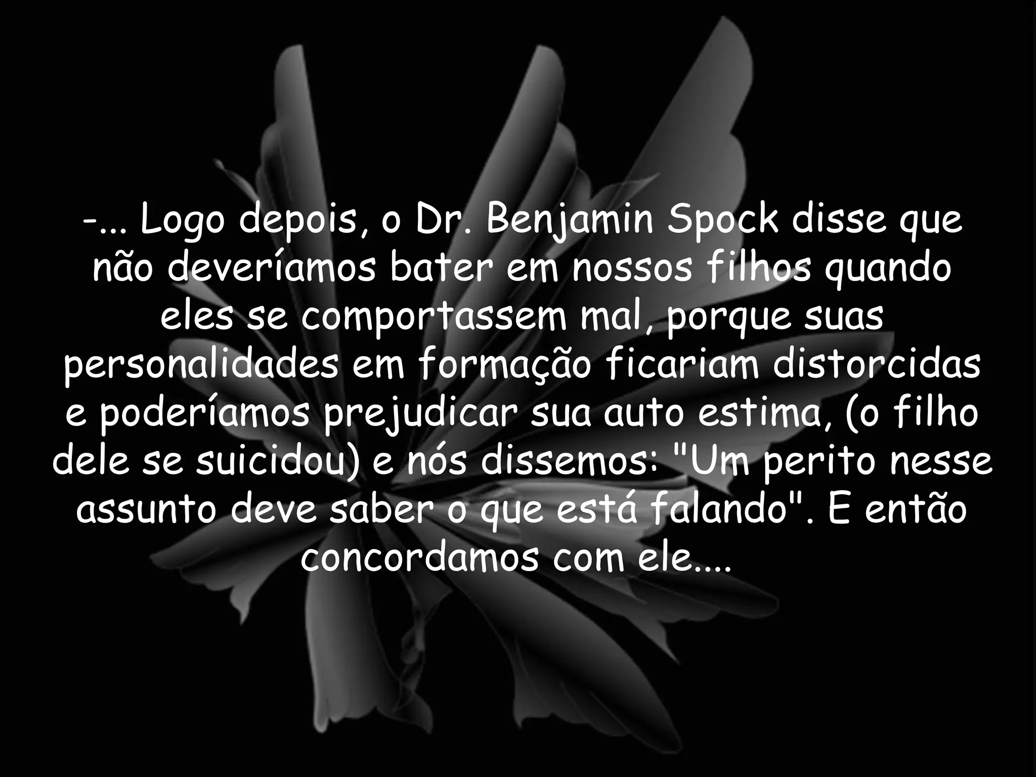 -... Logo depois, o Dr. Benjamin Spock disse que não deveríamos bater em nossos filhos quando eles se comportassem mal, porque suas personalidades em formação ficariam distorcidas e poderíamos prejudicar sua auto estima, (o filho dele se suicidou) e nós dissemos: "Um perito nesse assunto deve saber o que está falando". E então concordamos com ele....  