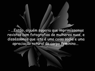 - ...Então, alguém sugeriu que imprimíssemos revistas com fotografias de mulheres nuas, e disséssemos que isto é uma coisa sadia e uma apreciação natural do corpo feminino...  