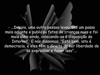 - ...Depois, uma outra pessoa levou isso um passo mais adiante e publicou fotos de crianças nuas e foi mais além ainda, colocando-as à disposição da Internet.  E nós dissemos: "Está bem, isto é democracia, e eles têm o direito de ter liberdade de se expressar e fazer isso"... 