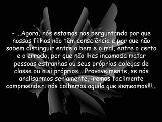 - ...Agora, nós estamos nos perguntando por que nossos filhos não têm consciência e por que não sabem distinguir entre o bem e o mal, entre o certo e o errado, por que não lhes incomoda matar pessoas estranhas ou seus próprios colegas de classe ou a si próprios... Provavelmente, se nós analisarmos seriamente, iremos facilmente compreender: nós colhemos aquilo que semeamos!!!...  