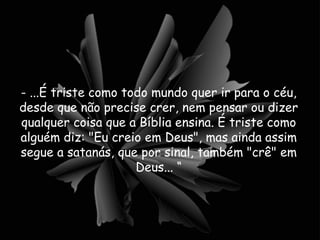 - ...É triste como todo mundo quer ir para o céu, desde que não precise crer, nem pensar ou dizer qualquer coisa que a Bíblia ensina. É triste como alguém diz: "Eu creio em Deus", mas ainda assim segue a satanás, que por sinal, também "crê" em Deus... “ 