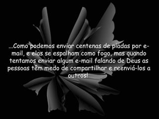 ...Como podemos enviar centenas de piadas por e-mail, e elas se espalham como fogo, mas quando tentamos enviar algum e-mail falando de Deus as pessoas têm medo de compartilhar e reenviá-los a outros!  