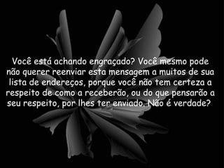 Você está achando engraçado? Você mesmo pode não querer reenviar esta mensagem a muitos de sua lista de endereços, porque você não tem certeza a respeito de como a receberão, ou do que pensarão a seu respeito, por lhes ter enviado. Não é verdade?  