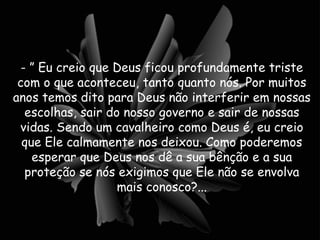 - ” Eu creio que Deus ficou profundamente triste com o que aconteceu, tanto quanto nós. Por muitos anos temos dito para Deus não interferir em nossas escolhas, sair do nosso governo e sair de nossas vidas. Sendo um cavalheiro como Deus é, eu creio que Ele calmamente nos deixou. Como poderemos esperar que Deus nos dê a sua bênção e a sua proteção se nós exigimos que Ele não se envolva mais conosco?... 