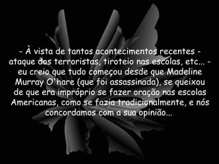 - À vista de tantos acontecimentos recentes - ataque dos terroristas, tiroteio nas escolas, etc... - eu creio que tudo começou desde que Madeline Murray O'hare (que foi assassinada), se queixou de que era impróprio se fazer oração nas escolas Americanas, como se fazia tradicionalmente, e nós concordamos com a sua opinião...  