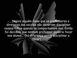 - ...Depois alguém disse que os professores e diretores das escolas não deveriam disciplinar nossos filhos quando se comportassem mal. Então foi decidido que nenhum professor poderia tocar nos alunos... (há diferença entre disciplinar e tocar)....  