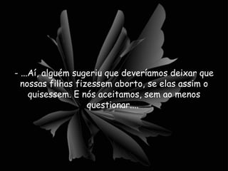 - ...Aí, alguém sugeriu que deveríamos deixar que nossas filhas fizessem aborto, se elas assim o quisessem. E nós aceitamos, sem ao menos questionar....  