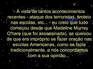 - À vista de tantos acontecimentos recentes - ataque dos terroristas, tiroteio nas escolas, etc... - eu creio que tudo começou desde que Madeline Murray O'hare (que foi assassinada), se queixou de que era impróprio se fazer oração nas escolas Americanas, como se fazia tradicionalmente, e nós concordamos com a sua opinião...  