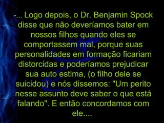 -...  Logo depois, o Dr. Benjamin Spock disse que não deveríamos bater em nossos filhos quando eles se comportassem mal, porque suas personalidades em formação ficariam distorcidas e poderíamos prejudicar sua auto estima, (o filho dele se suicidou) e nós dissemos: "Um perito nesse assunto deve saber o que está falando". E então concordamos com ele....  