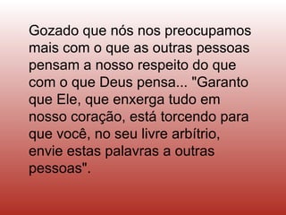 Gozado que nós nos preocupamos mais com o que as outras pessoas pensam a nosso respeito do que com o que Deus pensa... "Garanto que Ele, que enxerga tudo em nosso coração, está torcendo para que você, no seu livre arbítrio, envie estas palavras a outras pessoas".  