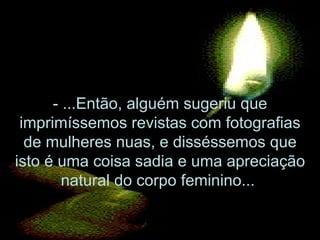 - ...Então, alguém sugeriu que imprimíssemos revistas com fotografias de mulheres nuas, e disséssemos que isto é uma coisa sadia e uma apreciação natural do corpo feminino...  