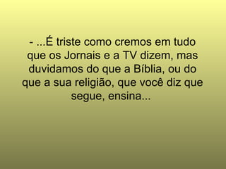 - ...É triste como cremos em tudo que os Jornais e a TV dizem, mas duvidamos do que a Bíblia, ou do que a sua religião, que você diz que segue, ensina...  