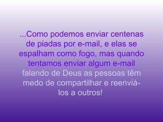 ...Como podemos enviar centenas de piadas por e-mail, e elas se espalham como fogo, mas quando tentamos enviar algum e-mail  falando de Deus as pessoas têm medo de compartilhar e reenviá-los a outros!  