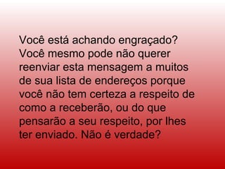 Você está achando engraçado? Você mesmo pode não querer reenviar esta mensagem a muitos de sua lista de endereços porque você não tem certeza a respeito de como a receberão, ou do que pensarão a seu respeito, por lhes ter enviado. Não é verdade?  