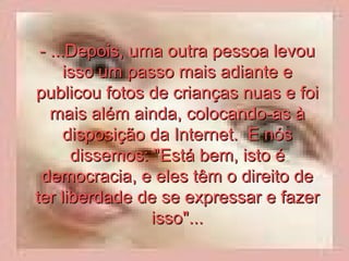 - ...Depois, uma outra pessoa levou isso um passo mais adiante e publicou fotos de crianças nuas e foi mais além ainda, colocando-as à disposição da Internet.  E nós dissemos: "Está bem, isto é democracia, e eles têm o direito de ter liberdade de se expressar e fazer isso"... 