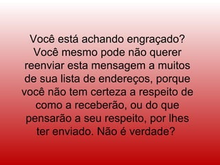 Você está achando engraçado? Você mesmo pode não querer reenviar esta mensagem a muitos de sua lista de endereços, porque você não tem certeza a respeito de como a receberão, ou do que pensarão a seu respeito, por lhes ter enviado. Não é verdade?  