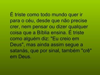 É triste como todo mundo quer ir para o céu, desde que não precise crer, nem pensar ou dizer qualquer coisa que a Bíblia ensina. É triste como alguém diz: "Eu creio em Deus", mas ainda assim segue a satanás, que por sinal, também "crê" em Deus.   