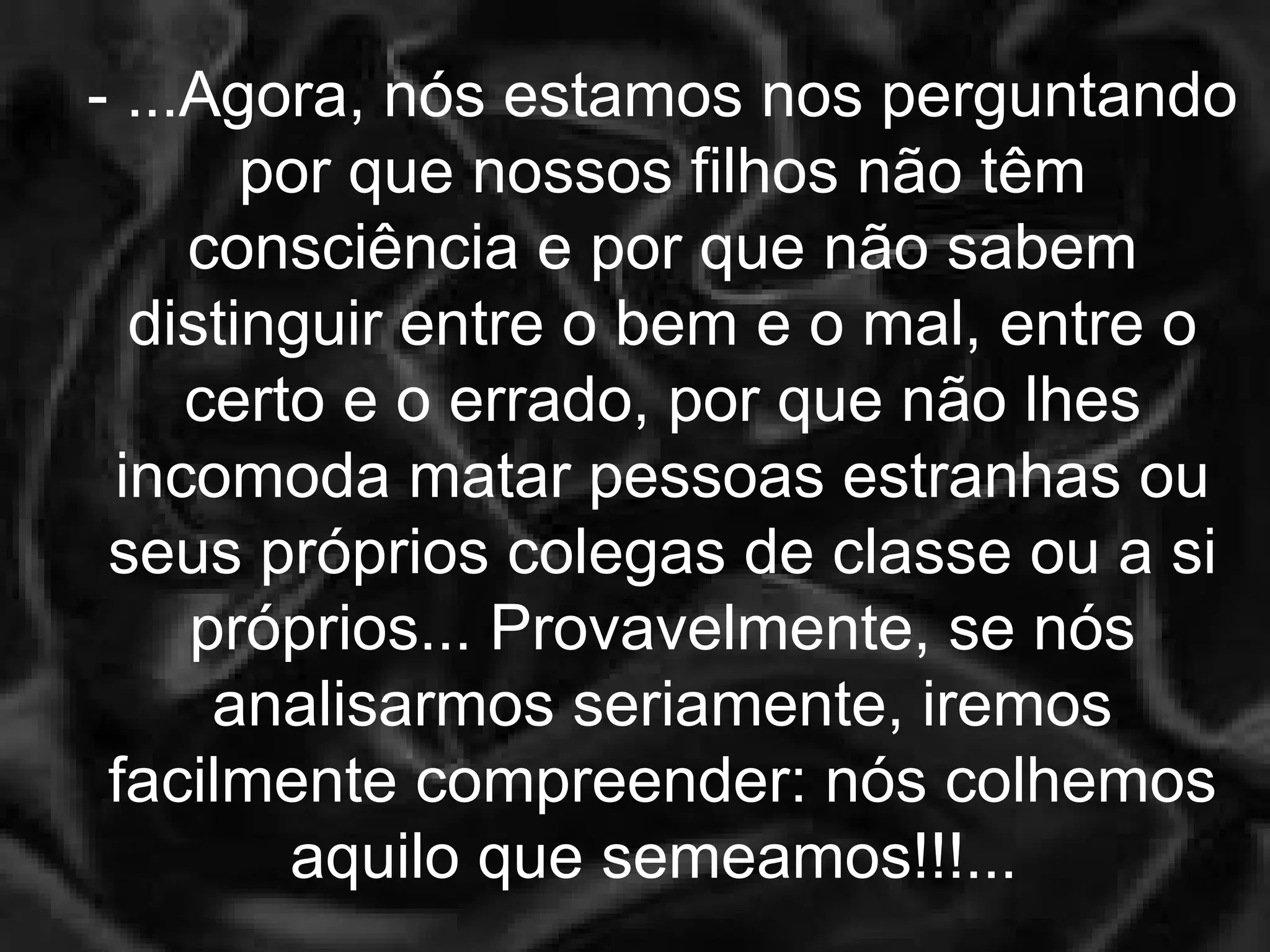 - ...Agora, nós estamos nos perguntando por que nossos filhos não têm consciência e por que não sabem distinguir entre o bem e o mal, entre o certo e o errado, por que não lhes incomoda matar pessoas estranhas ou seus próprios colegas de classe ou a si próprios... Provavelmente, se nós analisarmos seriamente, iremos facilmente compreender: nós colhemos aquilo que semeamos!!!...  