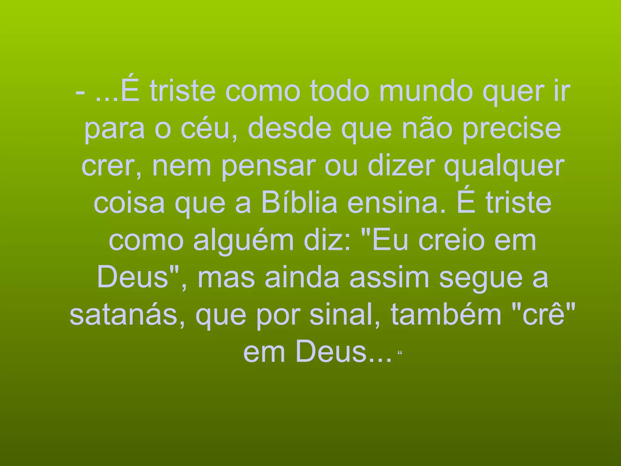 - ...É triste como todo mundo quer ir para o céu, desde que não precise crer, nem pensar ou dizer qualquer coisa que a Bíblia ensina. É triste como alguém diz: "Eu creio em Deus", mas ainda assim segue a satanás, que por sinal, também "crê" em Deus...  “ 