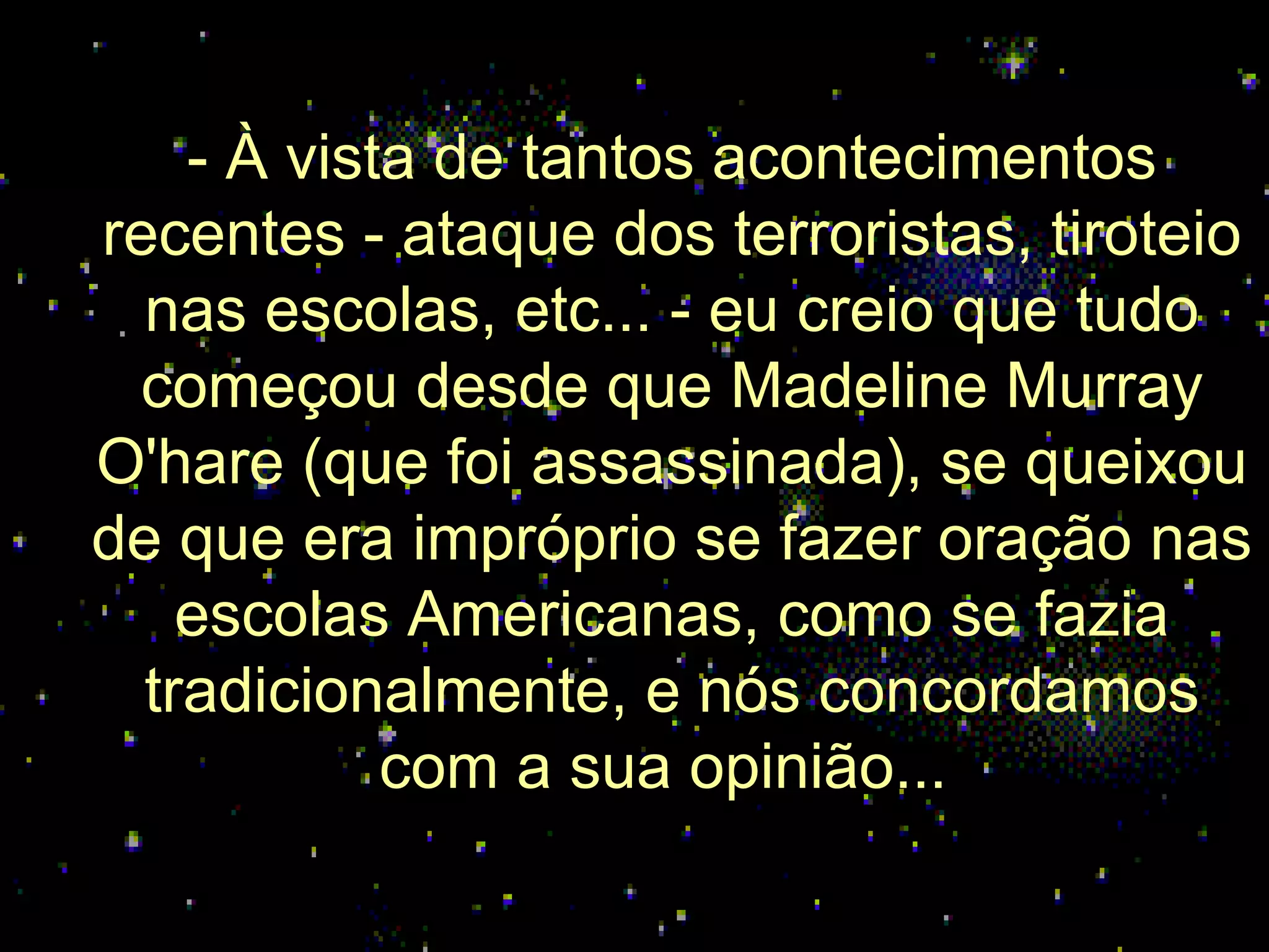 - À vista de tantos acontecimentos recentes - ataque dos terroristas, tiroteio nas escolas, etc... - eu creio que tudo começou desde que Madeline Murray O'hare (que foi assassinada), se queixou de que era impróprio se fazer oração nas escolas Americanas, como se fazia tradicionalmente, e nós concordamos com a sua opinião...  