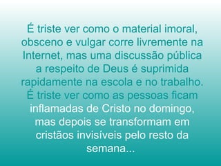 É triste ver como o material imoral, obsceno e vulgar corre livremente na Internet, mas uma discussão pública a respeito de Deus é suprimida rapidamente na escola e no trabalho. É triste ver como as pessoas ficam  inflamadas de Cristo no domingo, mas depois se transformam em cristãos invisíveis pelo resto da semana...  