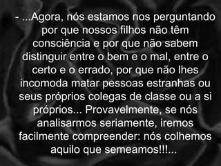 - ...Agora, nós estamos nos perguntando por que nossos filhos não têm consciência e por que não sabem distinguir entre o bem e o mal, entre o certo e o errado, por que não lhes incomoda matar pessoas estranhas ou seus próprios colegas de classe ou a si próprios... Provavelmente, se nós analisarmos seriamente, iremos facilmente compreender: nós colhemos aquilo que semeamos!!!...  