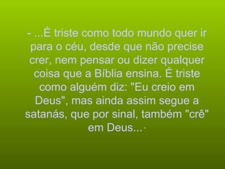 - ...É triste como todo mundo quer ir para o céu, desde que não precise crer, nem pensar ou dizer qualquer coisa que a Bíblia ensina. É triste como alguém diz: "Eu creio em Deus", mas ainda assim segue a satanás, que por sinal, também "crê" em Deus...  “ 