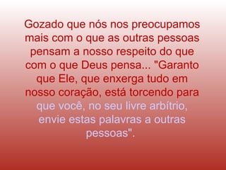 Gozado que nós nos preocupamos mais com o que as outras pessoas pensam a nosso respeito do que com o que Deus pensa... "Garanto que Ele, que enxerga tudo em nosso coração, está torcendo para   que você, no seu livre arbítrio, envie estas palavras a outras pessoas".  