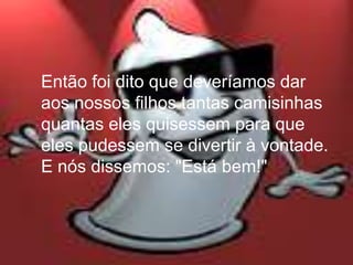 Então foi dito que deveríamos dar
aos nossos filhos tantas camisinhas
quantas eles quisessem para que
eles pudessem se divertir à vontade.
E nós dissemos: "Está bem!"
 