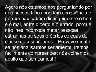 Agora nós estamos nos perguntando por
que nossos filhos não têm consciência e
porque não sabem distinguir entre o bem
e o mal, entre o certo e o errado, porque
não lhes incomoda matar pessoas
estranhas ou seus próprios colegas de
classe ou a si próprios... Provavelmente,
se nós analisarmos seriamente, iremos
facilmente compreender: nós colhemos
aquilo que semeamos!!!
 
